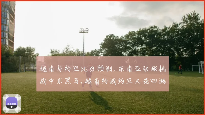 越南与约旦比分预测,东南亚劲旅挑战中东黑马,越南约战约旦火花四溅