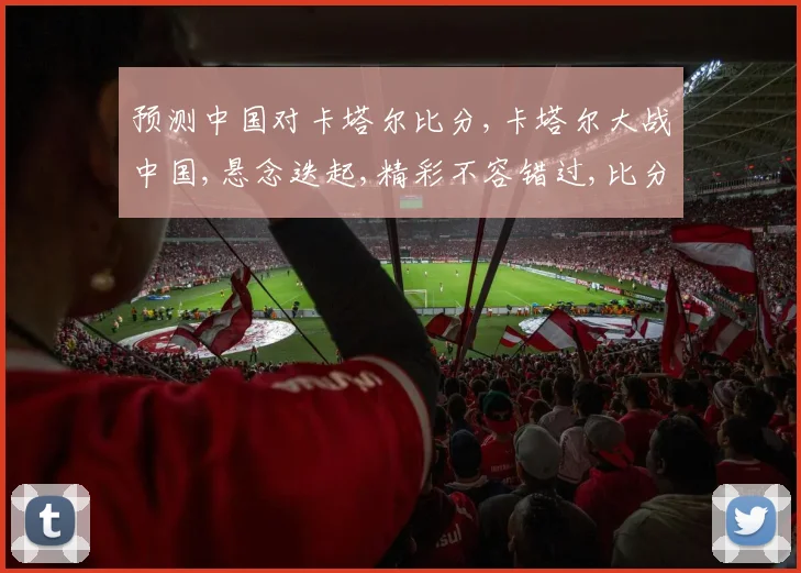 预测中国对卡塔尔比分,卡塔尔大战中国,悬念迭起,精彩不容错过,比分谁主沉浮