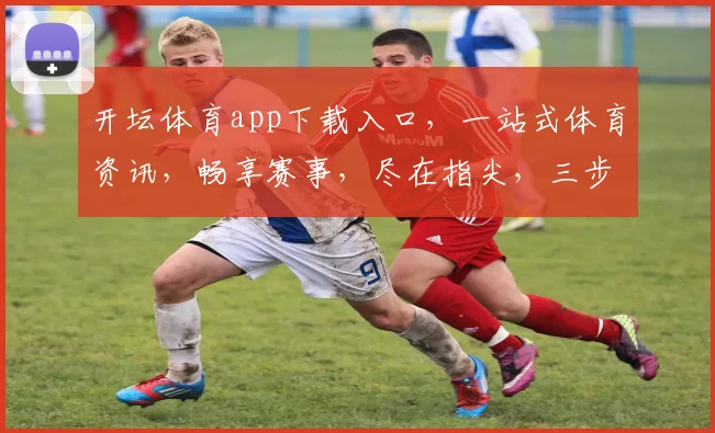 开坛体育app下载入口，一站式体育资讯，畅享赛事，尽在指尖，三步直达