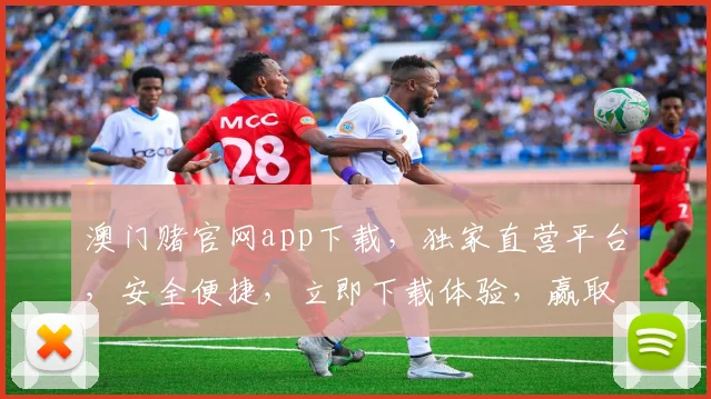 澳门赌官网app下载，独家直营平台，安全便捷，立即下载体验，赢取丰厚奖励